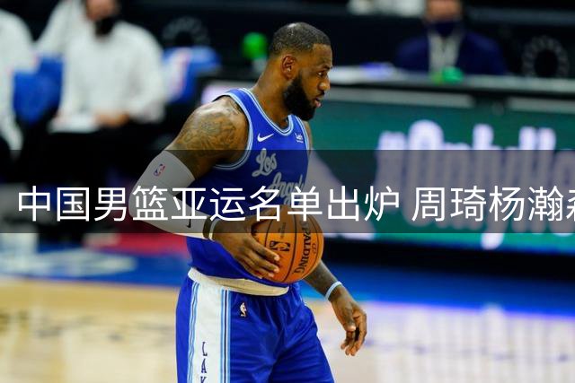 中国男篮亚运名单出炉 周琦杨瀚森缺席引关注