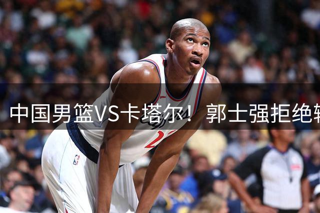 中国男篮VS卡塔尔！郭士强拒绝输球，杨瀚森首发，央视直播