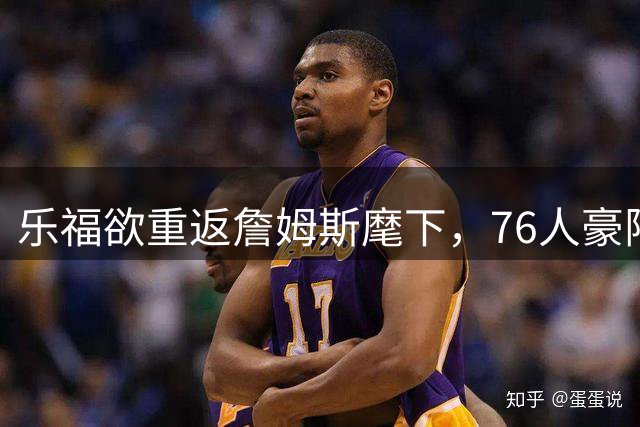 乐福欲重返詹姆斯麾下，76人豪阵组建进入关键阶段