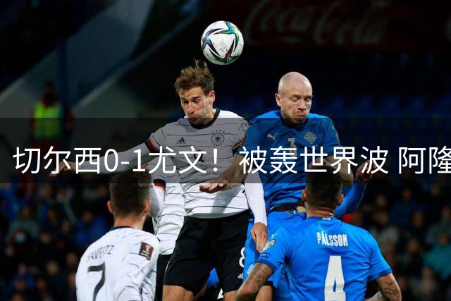 切尔西0-1尤文！被轰世界波 阿隆索遭2连败 亿元飞翼614天后复出