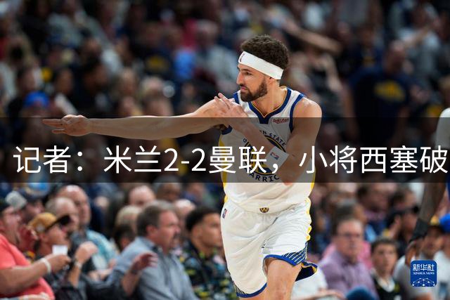 记者：米兰2-2曼联，小将西塞破门渐获阿莫林信任