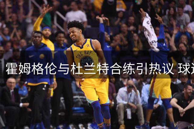 霍姆格伦与杜兰特合练引热议 球迷仍不忘拿文班调侃
