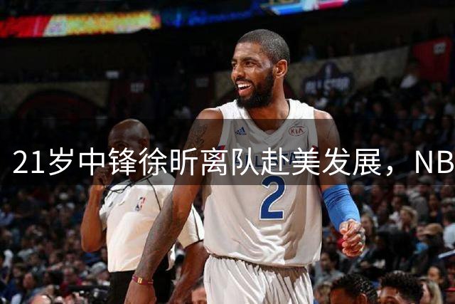 21岁中锋徐昕离队赴美发展，NBA成为终极目标