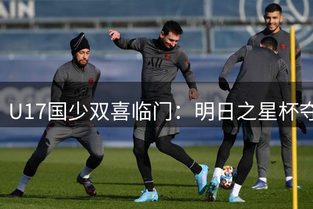 U17国少双喜临门：明日之星杯夺冠，当家球星闪耀欧洲半场独造3球